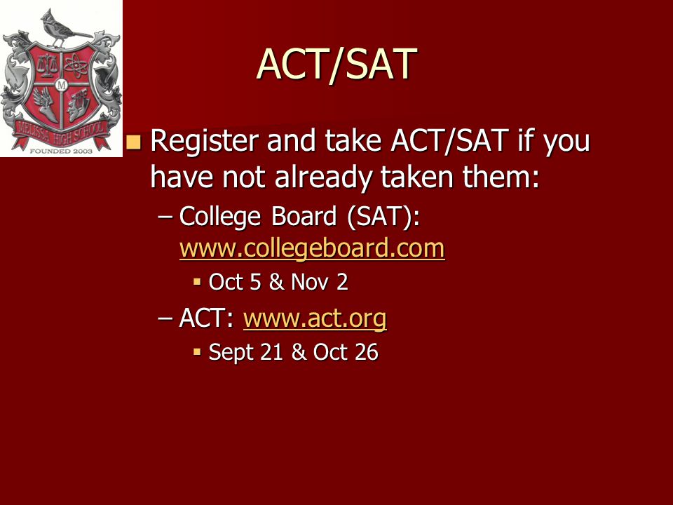 ACT/SAT Register and take ACT/SAT if you have not already taken them: Register and take ACT/SAT if you have not already taken them: –College Board (SAT):     Oct 5 & Nov 2 Oct 5 & Nov 2 –ACT:     Sept 21 & Oct 26 Sept 21 & Oct 26