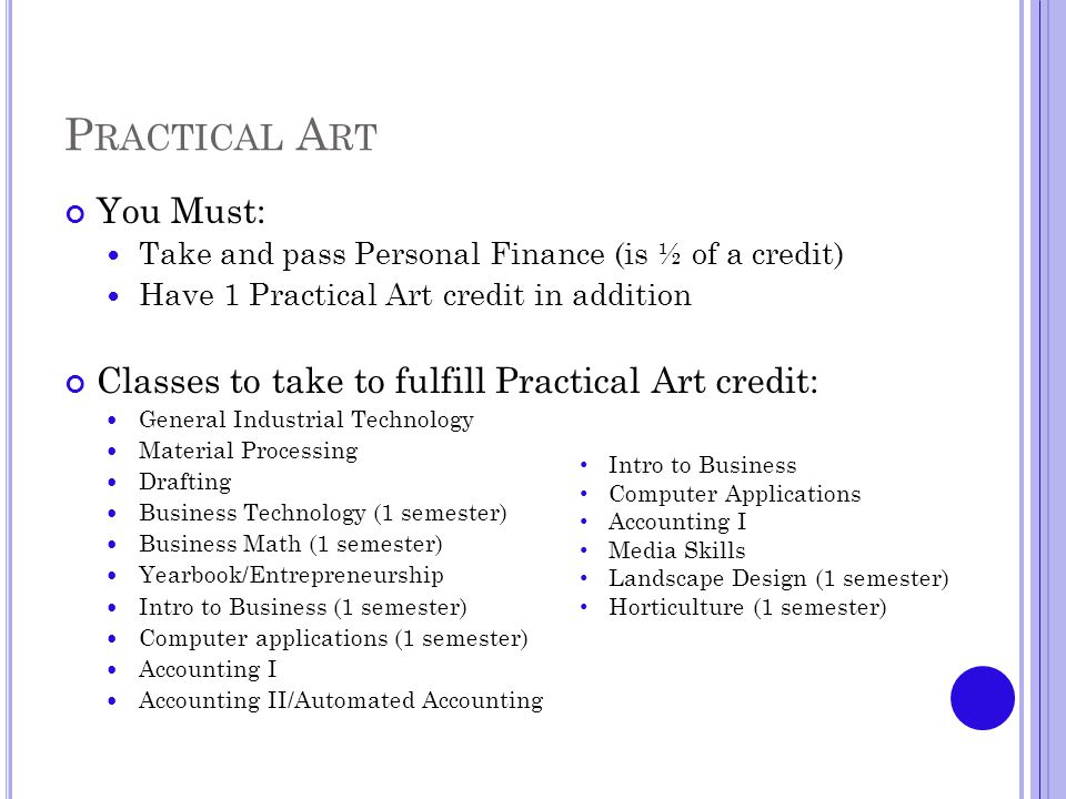 P RACTICAL A RT You Must: Take and pass Personal Finance (is ½ of a credit) Have 1 Practical Art credit in addition Classes to take to fulfill Practical Art credit: General Industrial Technology Material Processing Drafting Business Technology (1 semester) Business Math (1 semester) Yearbook/Entrepreneurship Intro to Business (1 semester) Computer applications (1 semester) Accounting I Accounting II/Automated Accounting Intro to Business Computer Applications Accounting I Media Skills Landscape Design (1 semester) Horticulture (1 semester)