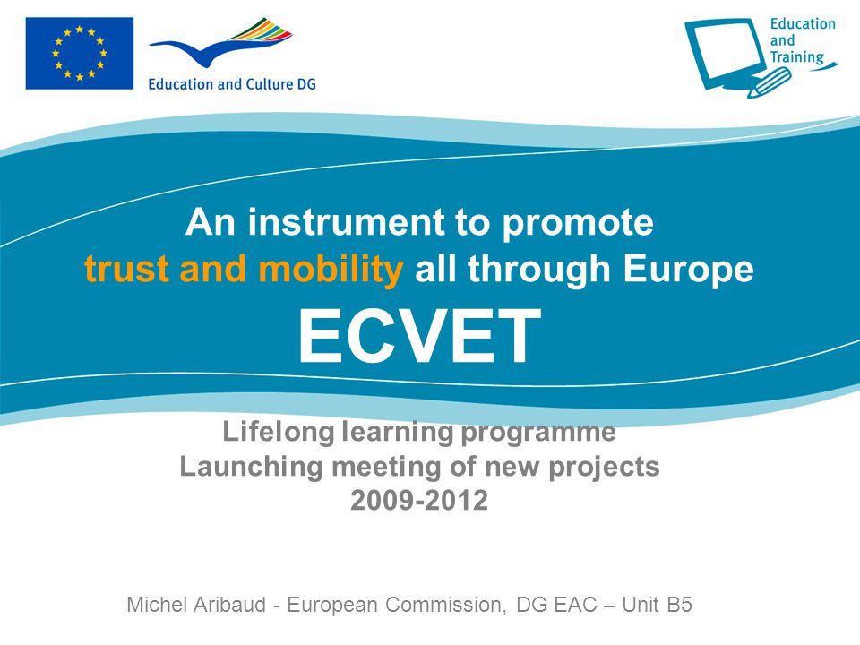 Lifelong learning programme Launching meeting of new projects An instrument to promote trust and mobility all through Europe ECVET Lifelong learning programme Launching meeting of new projects Michel Aribaud - European Commission, DG EAC – Unit B5 European Commission, DG EAC – Unit A3