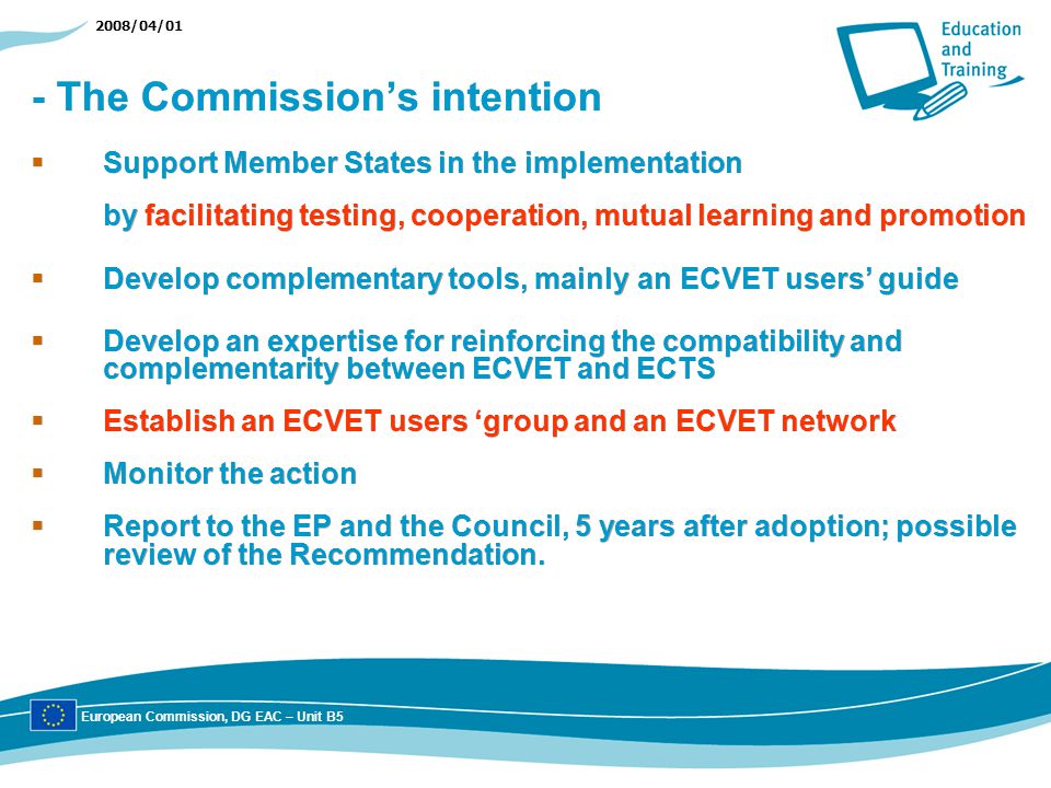 2008/04/01 - The Commissions intention Support Member States in the implementation by facilitating testing, cooperation, mutual learning and promotion Develop complementary tools, mainly an ECVET users guide Develop an expertise for reinforcing the compatibility and complementarity between ECVET and ECTS Establish an ECVET users group and an ECVET network Monitor the action Report to the EP and the Council, 5 years after adoption; possible review of the Recommendation.