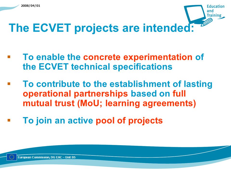 2008/04/01 The ECVET projects are intended: To enable the concrete experimentation of the ECVET technical specifications To contribute to the establishment of lasting operational partnerships based on full mutual trust (MoU; learning agreements) To join an active pool of projects European Commission, DG EAC – Unit B5