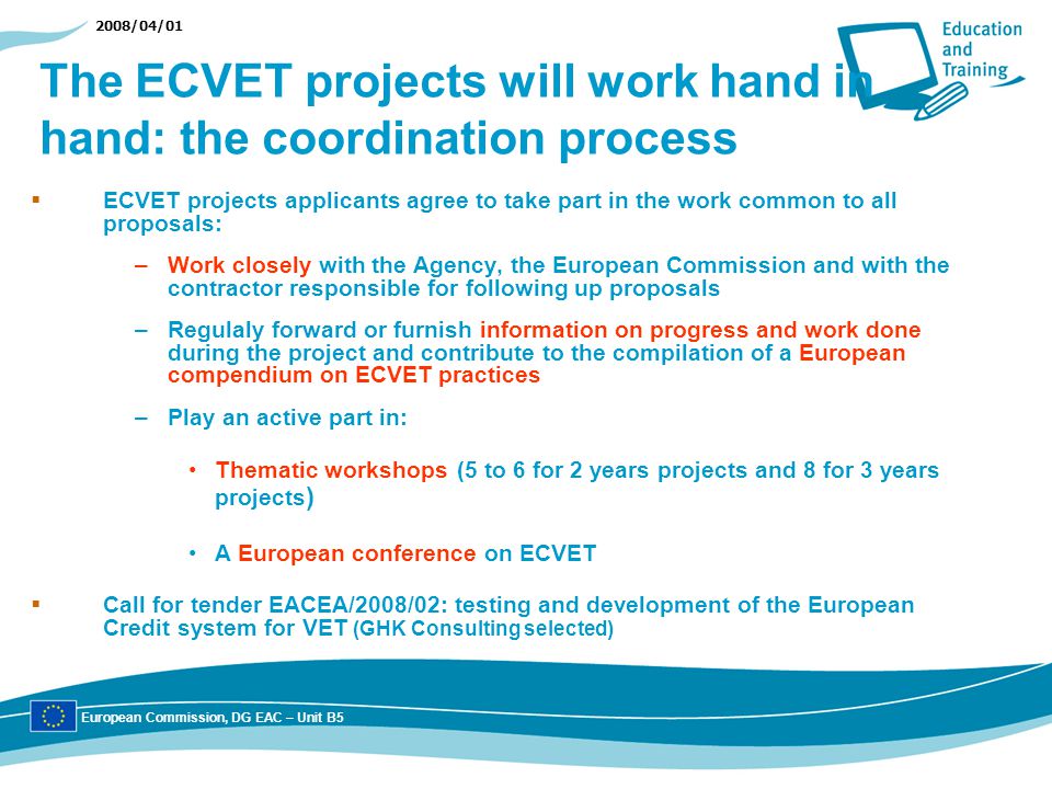2008/04/01 The ECVET projects will work hand in hand: the coordination process ECVET projects applicants agree to take part in the work common to all proposals: –Work closely with the Agency, the European Commission and with the contractor responsible for following up proposals –Regulaly forward or furnish information on progress and work done during the project and contribute to the compilation of a European compendium on ECVET practices –Play an active part in: Thematic workshops (5 to 6 for 2 years projects and 8 for 3 years projects ) A European conference on ECVET Call for tender EACEA/2008/02: testing and development of the European Credit system for VET (GHK Consulting selected) European Commission, DG EAC – Unit B5