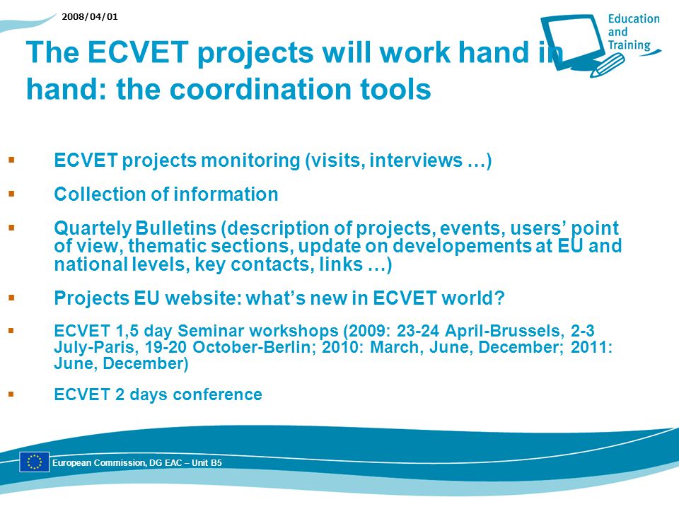 2008/04/01 The ECVET projects will work hand in hand: the coordination tools ECVET projects monitoring (visits, interviews …) Collection of information Quartely Bulletins (description of projects, events, users point of view, thematic sections, update on developements at EU and national levels, key contacts, links …) Projects EU website: whats new in ECVET world.