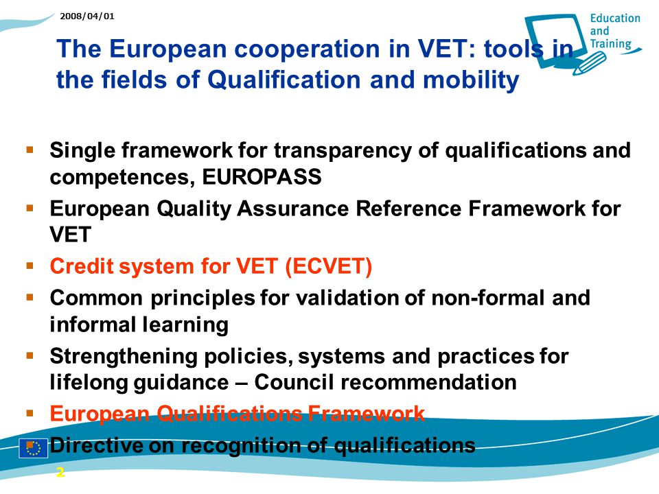 2008/04/01 The European cooperation in VET: tools in the fields of Qualification and mobility 22 Single framework for transparency of qualifications and competences, EUROPASS European Quality Assurance Reference Framework for VET Credit system for VET (ECVET) Common principles for validation of non-formal and informal learning Strengthening policies, systems and practices for lifelong guidance – Council recommendation European Qualifications Framework Directive on recognition of qualifications Single framework for transparency of qualifications and competences, EUROPASS European Quality Assurance Reference Framework for VET Credit system for VET (ECVET) Common principles for validation of non-formal and informal learning Strengthening policies, systems and practices for lifelong guidance – Council recommendation European Qualifications Framework Directive on recognition of qualifications