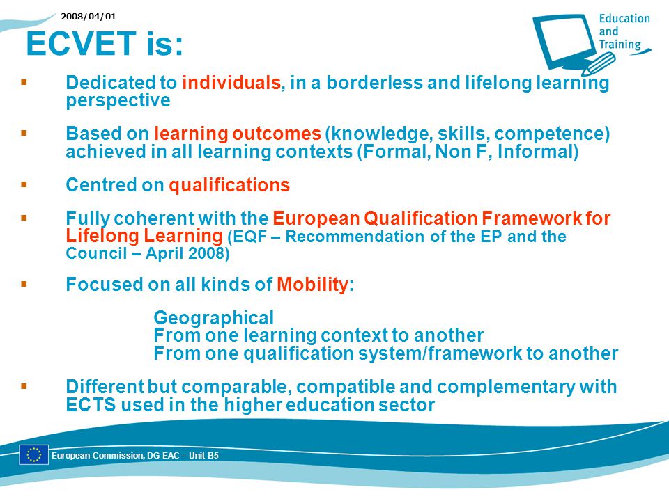 2008/04/01 ECVET is: Dedicated to individuals, in a borderless and lifelong learning perspective Based on learning outcomes (knowledge, skills, competence) achieved in all learning contexts (Formal, Non F, Informal) Centred on qualifications Fully coherent with the European Qualification Framework for Lifelong Learning (EQF – Recommendation of the EP and the Council – April 2008) Focused on all kinds of Mobility: Geographical From one learning context to another From one qualification system/framework to another Different but comparable, compatible and complementary with ECTS used in the higher education sector European Commission, DG EAC – Unit B5