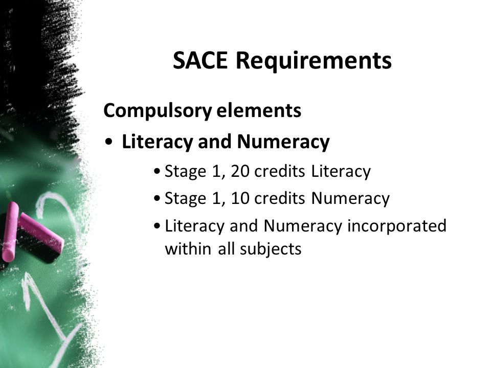 Compulsory elements Literacy and Numeracy Stage 1, 20 credits Literacy Stage 1, 10 credits Numeracy Literacy and Numeracy incorporated within all subjects SACE Requirements