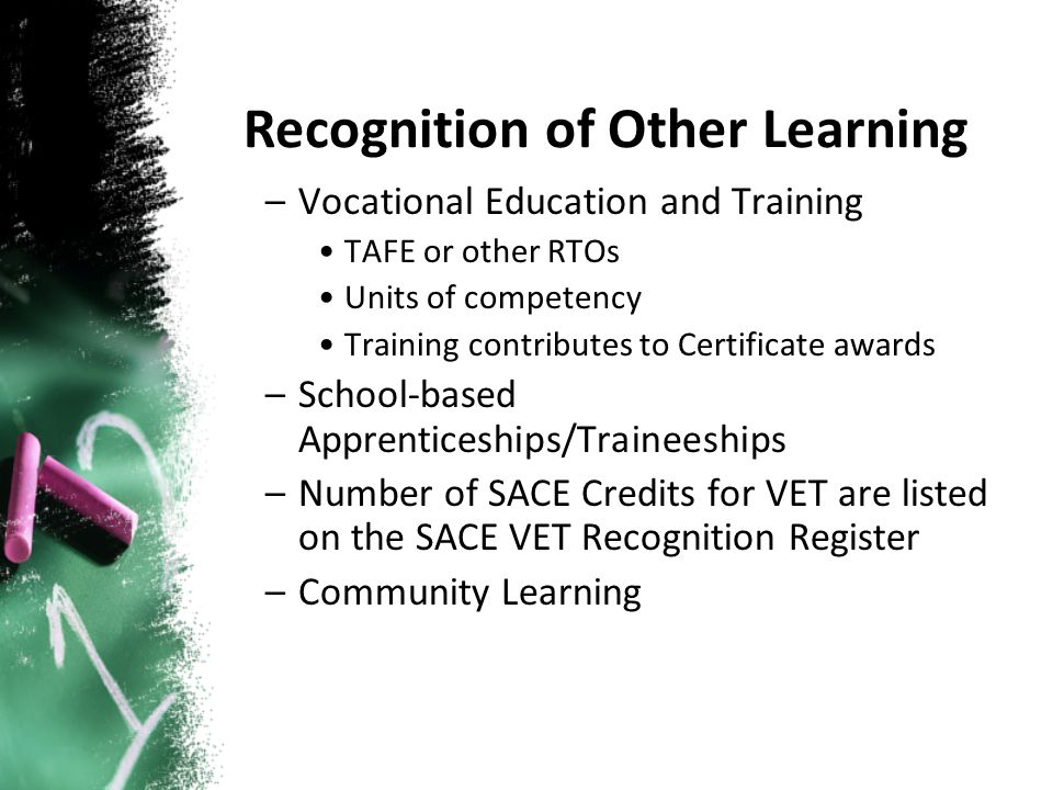 –Vocational Education and Training TAFE or other RTOs Units of competency Training contributes to Certificate awards –School-based Apprenticeships/Traineeships –Number of SACE Credits for VET are listed on the SACE VET Recognition Register –Community Learning Recognition of Other Learning