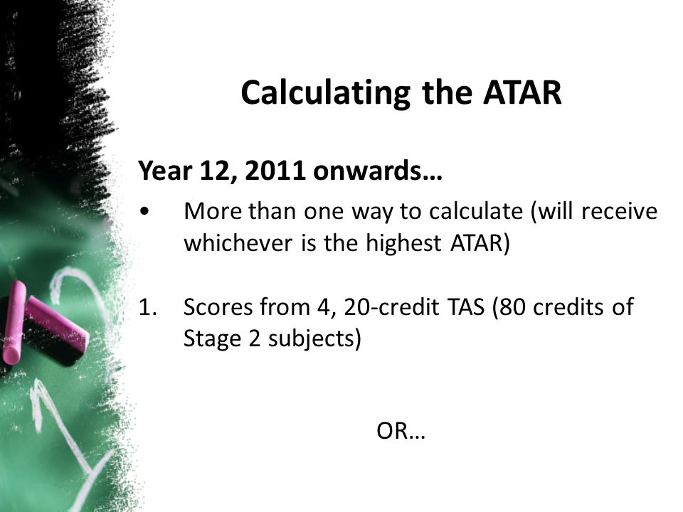 Year 12, 2011 onwards… More than one way to calculate (will receive whichever is the highest ATAR) 1.Scores from 4, 20-credit TAS (80 credits of Stage 2 subjects) OR… Calculating the ATAR