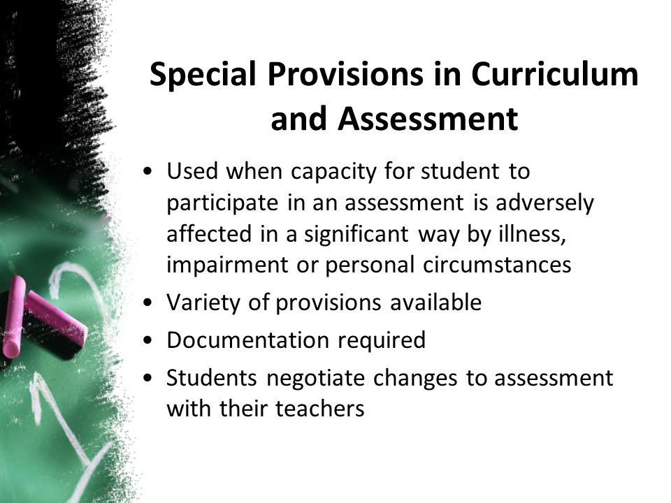 Used when capacity for student to participate in an assessment is adversely affected in a significant way by illness, impairment or personal circumstances Variety of provisions available Documentation required Students negotiate changes to assessment with their teachers Special Provisions in Curriculum and Assessment