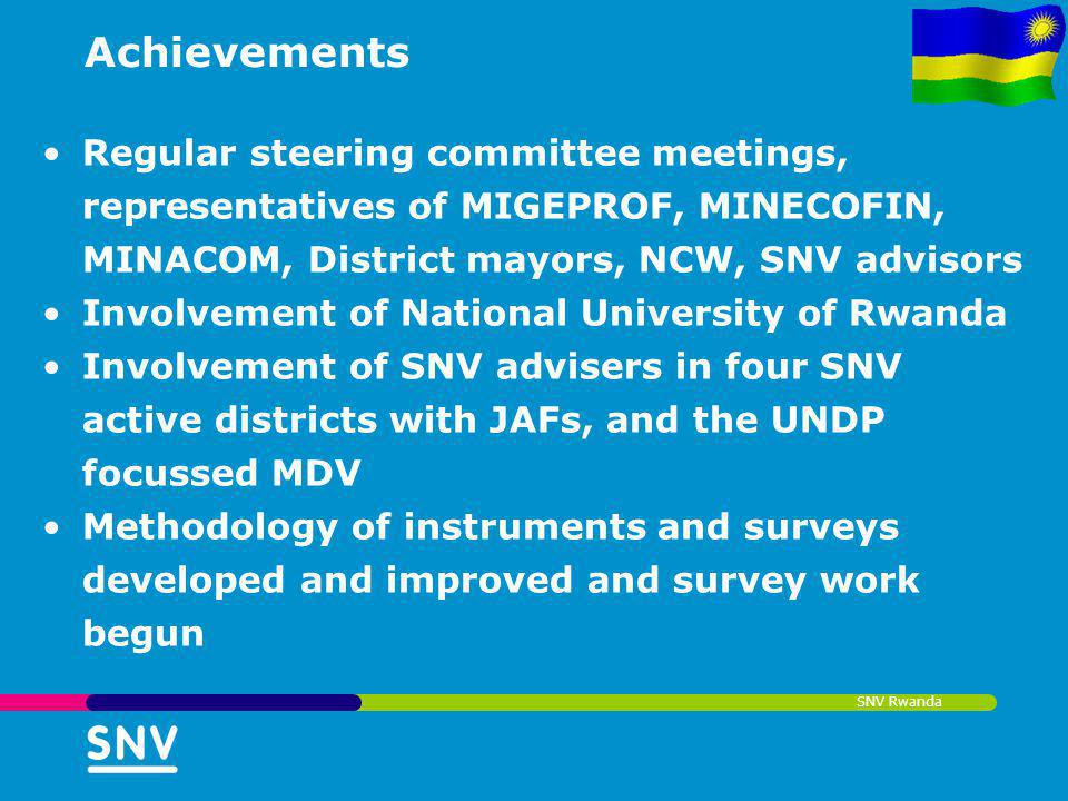 Achievements Regular steering committee meetings, representatives of MIGEPROF, MINECOFIN, MINACOM, District mayors, NCW, SNV advisors Involvement of National University of Rwanda Involvement of SNV advisers in four SNV active districts with JAFs, and the UNDP focussed MDV Methodology of instruments and surveys developed and improved and survey work begun SNV Rwanda