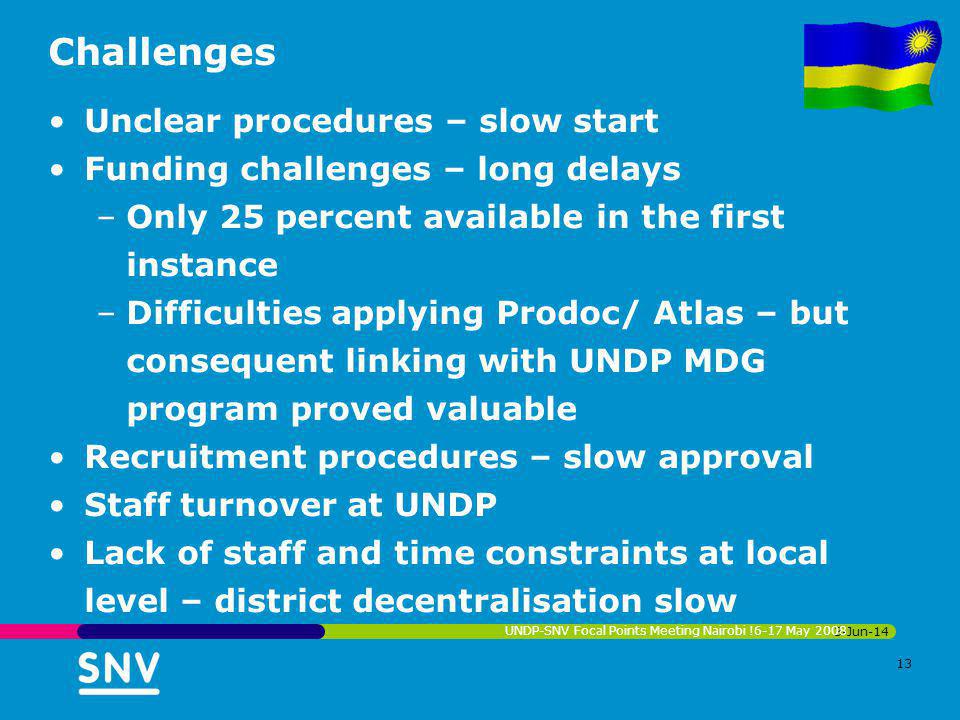 Challenges Unclear procedures – slow start Funding challenges – long delays –Only 25 percent available in the first instance –Difficulties applying Prodoc/ Atlas – but consequent linking with UNDP MDG program proved valuable Recruitment procedures – slow approval Staff turnover at UNDP Lack of staff and time constraints at local level – district decentralisation slow 3-Jun-14 UNDP-SNV Focal Points Meeting Nairobi !6-17 May