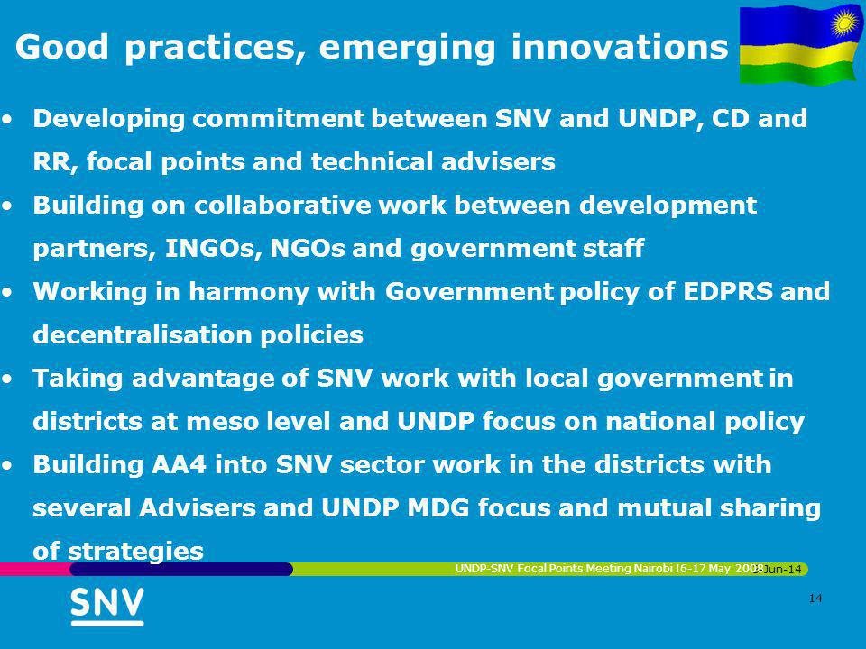 Good practices, emerging innovations Developing commitment between SNV and UNDP, CD and RR, focal points and technical advisers Building on collaborative work between development partners, INGOs, NGOs and government staff Working in harmony with Government policy of EDPRS and decentralisation policies Taking advantage of SNV work with local government in districts at meso level and UNDP focus on national policy Building AA4 into SNV sector work in the districts with several Advisers and UNDP MDG focus and mutual sharing of strategies 3-Jun-14 UNDP-SNV Focal Points Meeting Nairobi !6-17 May