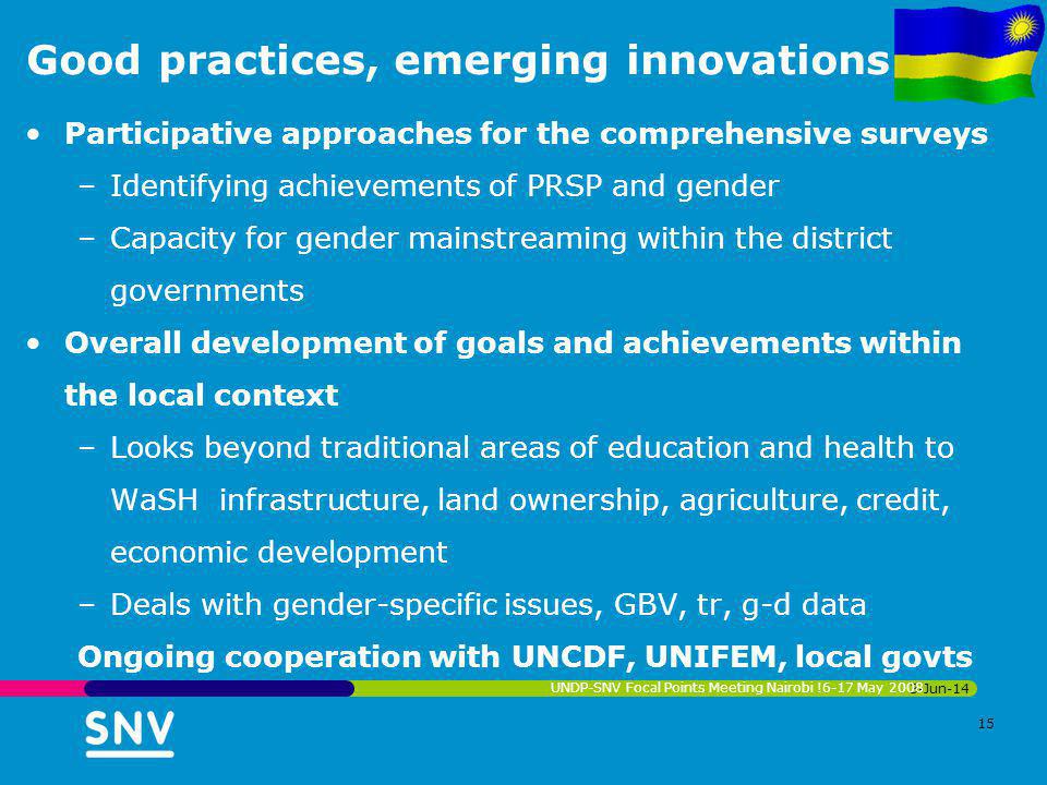 Good practices, emerging innovations Participative approaches for the comprehensive surveys –Identifying achievements of PRSP and gender –Capacity for gender mainstreaming within the district governments Overall development of goals and achievements within the local context –Looks beyond traditional areas of education and health to WaSH infrastructure, land ownership, agriculture, credit, economic development –Deals with gender-specific issues, GBV, tr, g-d data Ongoing cooperation with UNCDF, UNIFEM, local govts 3-Jun-14 UNDP-SNV Focal Points Meeting Nairobi !6-17 May