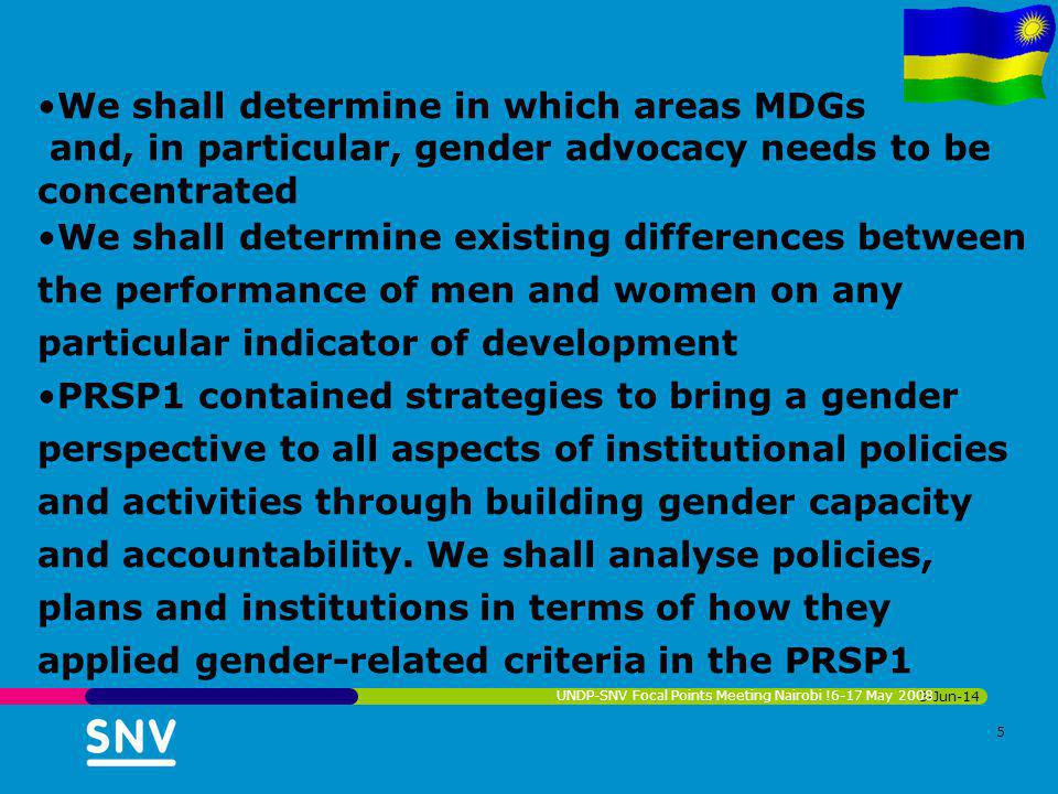 3-Jun-14 UNDP-SNV Focal Points Meeting Nairobi !6-17 May We shall determine in which areas MDGs and, in particular, gender advocacy needs to be concentrated We shall determine existing differences between the performance of men and women on any particular indicator of development PRSP1 contained strategies to bring a gender perspective to all aspects of institutional policies and activities through building gender capacity and accountability.