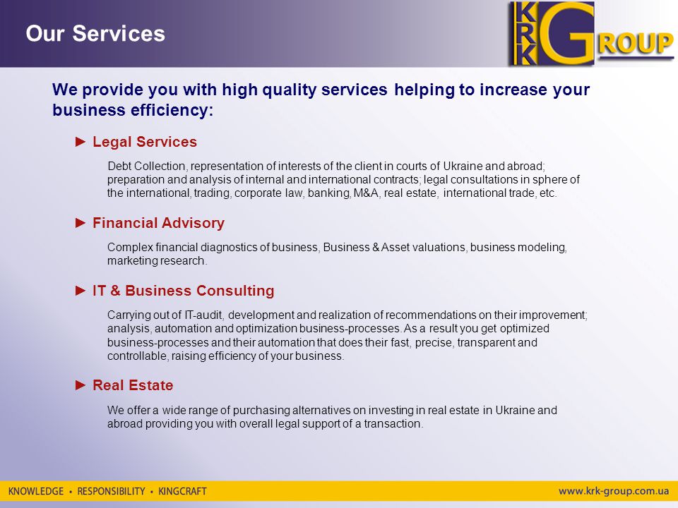 We provide you with high quality services helping to increase your business efficiency: Our Services Legal Services Debt Collection, representation of interests of the client in courts of Ukraine and abroad; preparation and analysis of internal and international contracts; legal consultations in sphere of the international, trading, corporate law, banking, M&A, real estate, international trade, etc.
