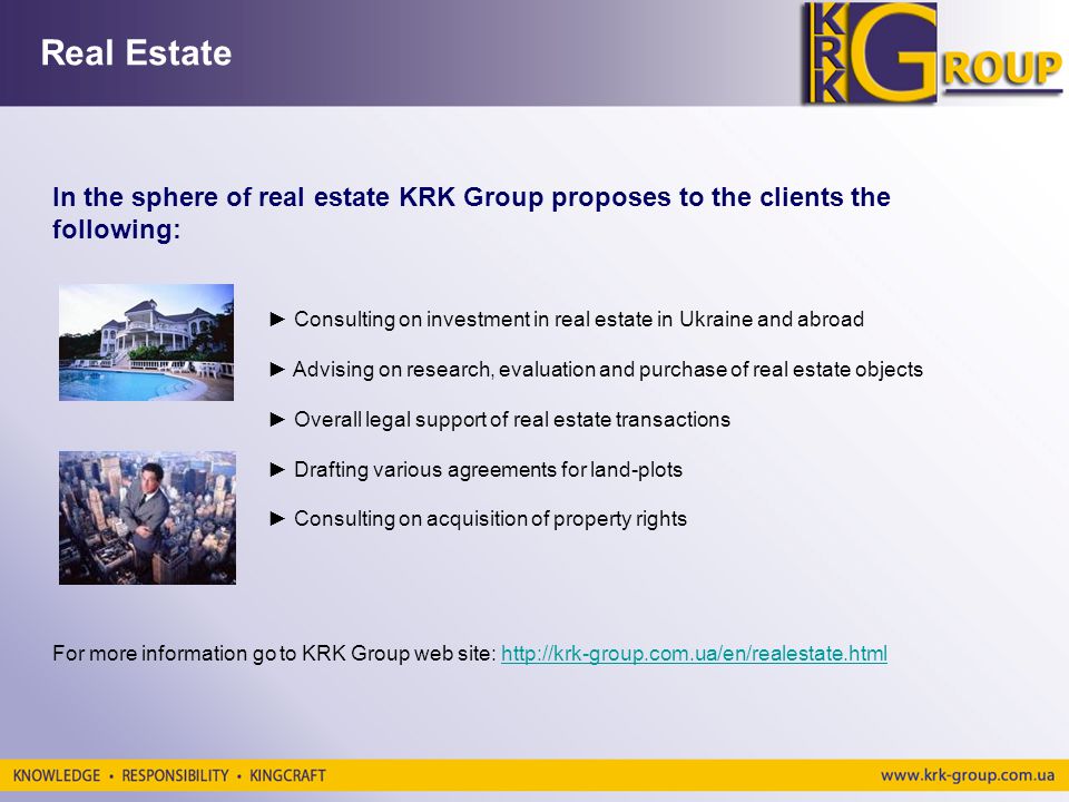 Real Estate In the sphere of real estate KRK Group proposes to the clients the following: Consulting on investment in real estate in Ukraine and abroad Advising on research, evaluation and purchase of real estate objects Overall legal support of real estate transactions Drafting various agreements for land-plots Consulting on acquisition of property rights For more information go to KRK Group web site: