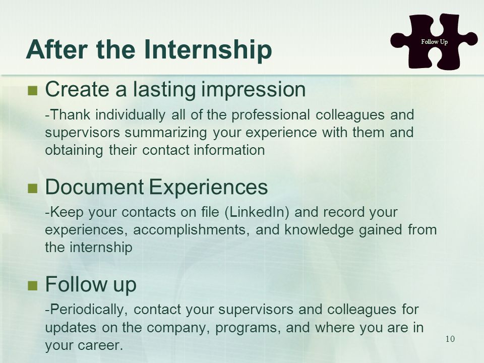 After the Internship Create a lasting impression -Thank individually all of the professional colleagues and supervisors summarizing your experience with them and obtaining their contact information Document Experiences -Keep your contacts on file (LinkedIn) and record your experiences, accomplishments, and knowledge gained from the internship Follow up -Periodically, contact your supervisors and colleagues for updates on the company, programs, and where you are in your career.