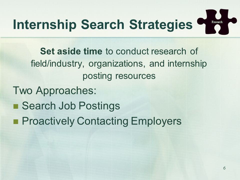 6 Internship Search Strategies Set aside time to conduct research of field/industry, organizations, and internship posting resources Two Approaches: Search Job Postings Proactively Contacting Employers Research