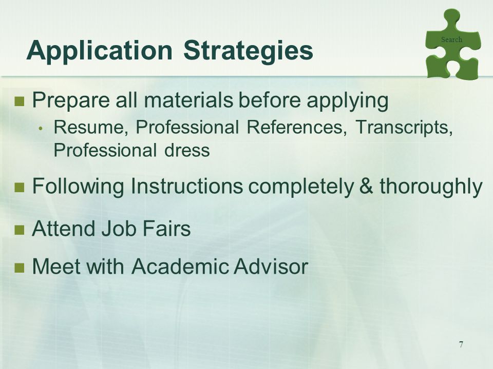 7 Application Strategies Prepare all materials before applying Resume, Professional References, Transcripts, Professional dress Following Instructions completely & thoroughly Attend Job Fairs Meet with Academic Advisor Search