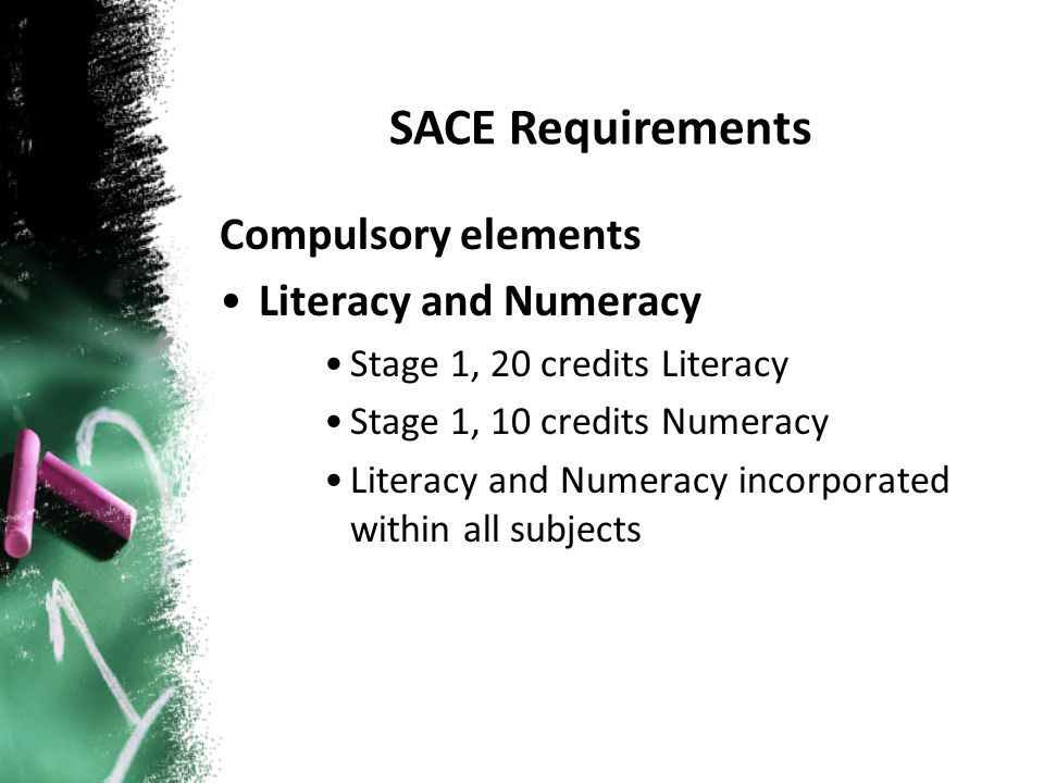 Compulsory elements Literacy and Numeracy Stage 1, 20 credits Literacy Stage 1, 10 credits Numeracy Literacy and Numeracy incorporated within all subjects SACE Requirements