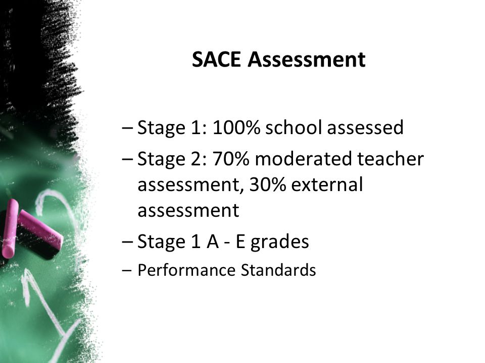 –Stage 1: 100% school assessed –Stage 2: 70% moderated teacher assessment, 30% external assessment –Stage 1 A - E grades –Performance Standards SACE Assessment