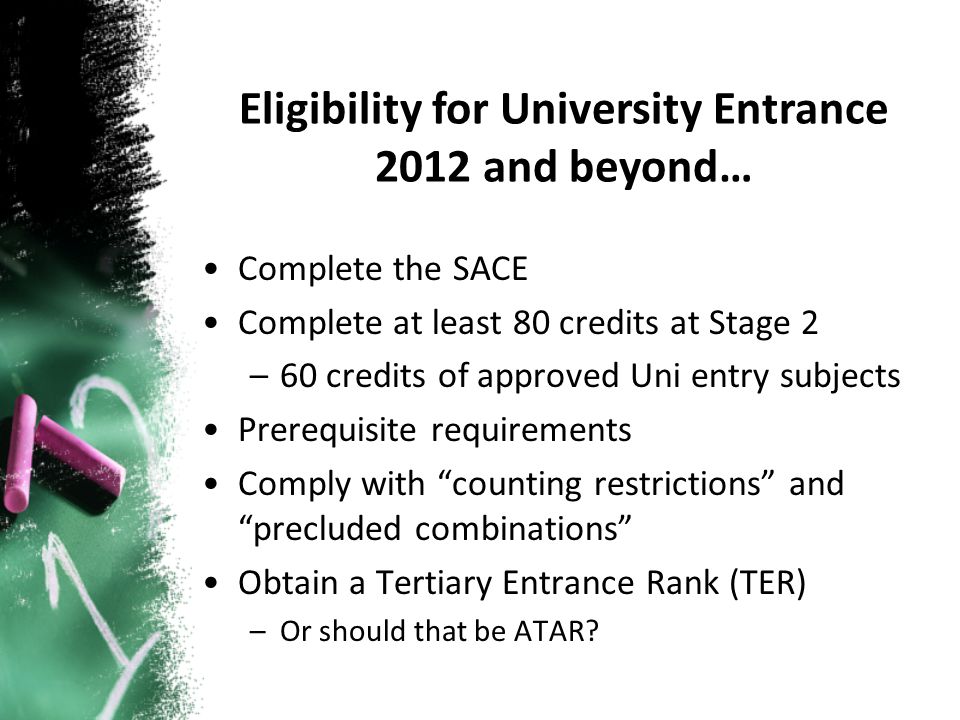 Complete the SACE Complete at least 80 credits at Stage 2 –60 credits of approved Uni entry subjects Prerequisite requirements Comply with counting restrictions and precluded combinations Obtain a Tertiary Entrance Rank (TER) –Or should that be ATAR.