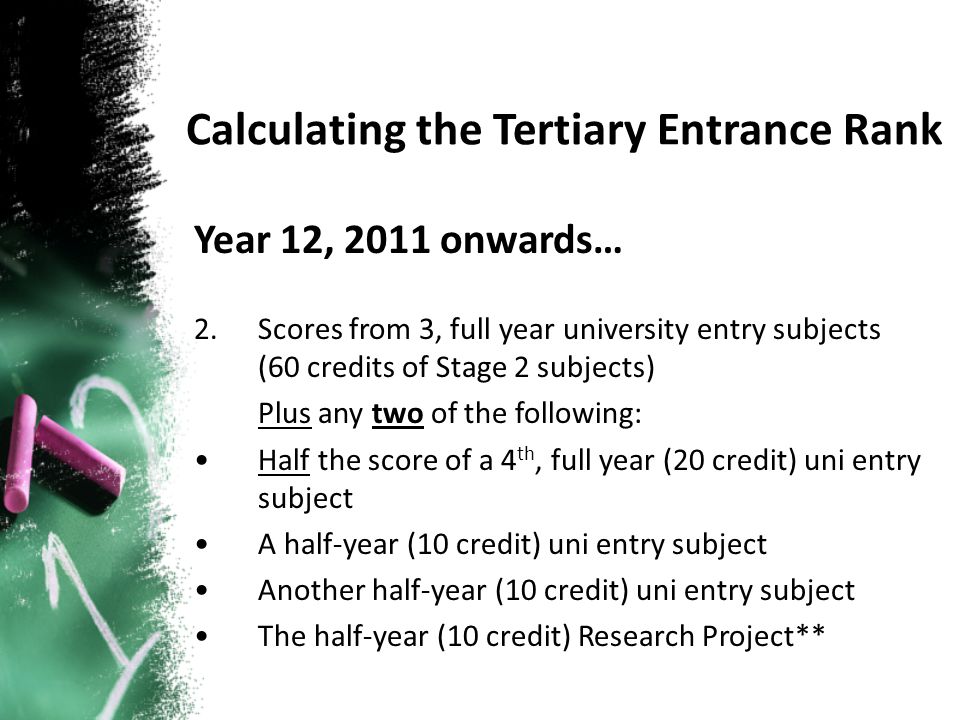Year 12, 2011 onwards… 2.Scores from 3, full year university entry subjects (60 credits of Stage 2 subjects) Plus any two of the following: Half the score of a 4 th, full year (20 credit) uni entry subject A half-year (10 credit) uni entry subject Another half-year (10 credit) uni entry subject The half-year (10 credit) Research Project**