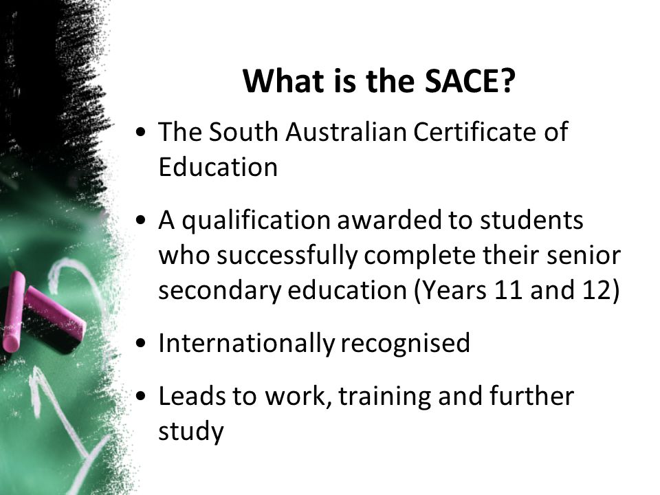 The South Australian Certificate of Education A qualification awarded to students who successfully complete their senior secondary education (Years 11 and 12) Internationally recognised Leads to work, training and further study What is the SACE