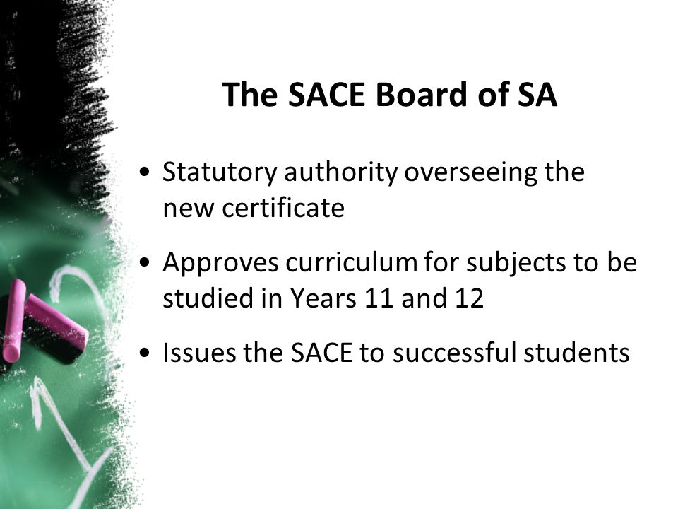 The SACE Board of SA Statutory authority overseeing the new certificate Approves curriculum for subjects to be studied in Years 11 and 12 Issues the SACE to successful students