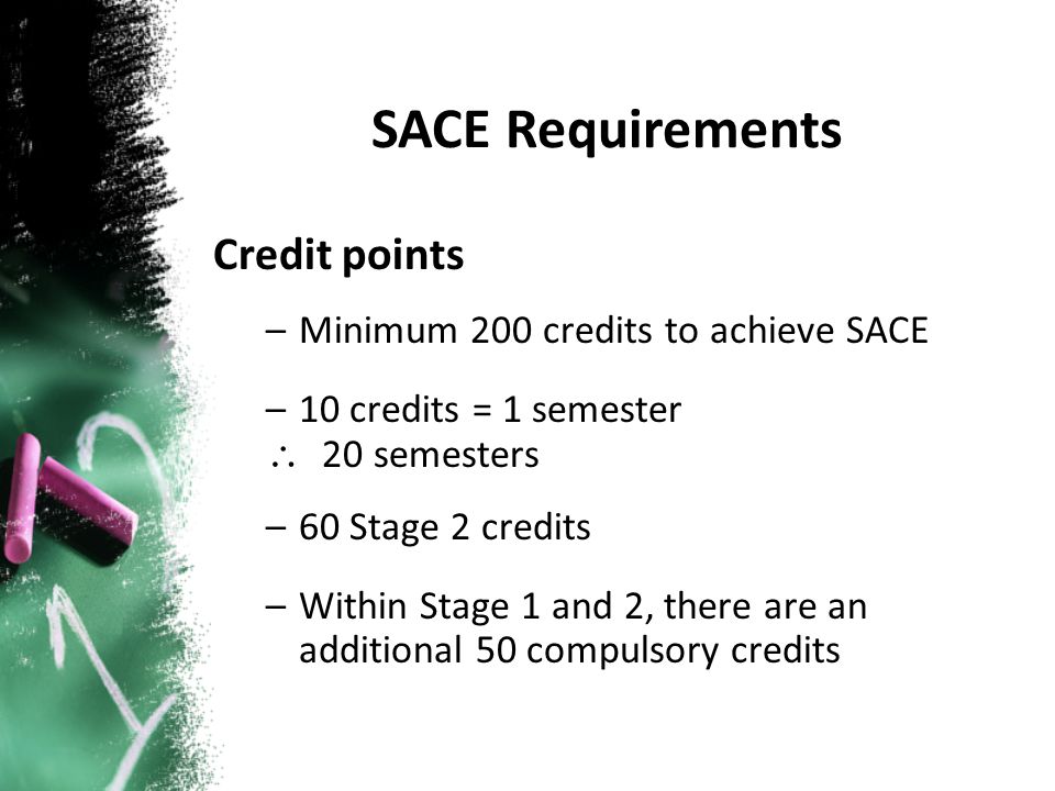 Credit points –Minimum 200 credits to achieve SACE –10 credits = 1 semester \ 20 semesters –60 Stage 2 credits –Within Stage 1 and 2, there are an additional 50 compulsory credits SACE Requirements