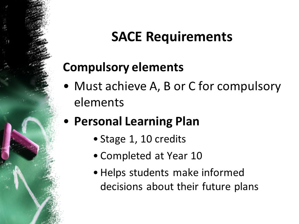 Compulsory elements Must achieve A, B or C for compulsory elements Personal Learning Plan Stage 1, 10 credits Completed at Year 10 Helps students make informed decisions about their future plans SACE Requirements