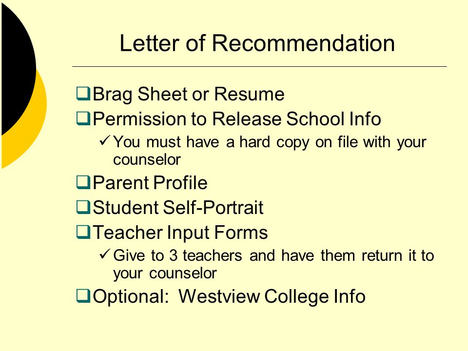 Letter of Recommendation Brag Sheet or Resume Permission to Release School Info You must have a hard copy on file with your counselor Parent Profile Student Self-Portrait Teacher Input Forms Give to 3 teachers and have them return it to your counselor Optional: Westview College Info