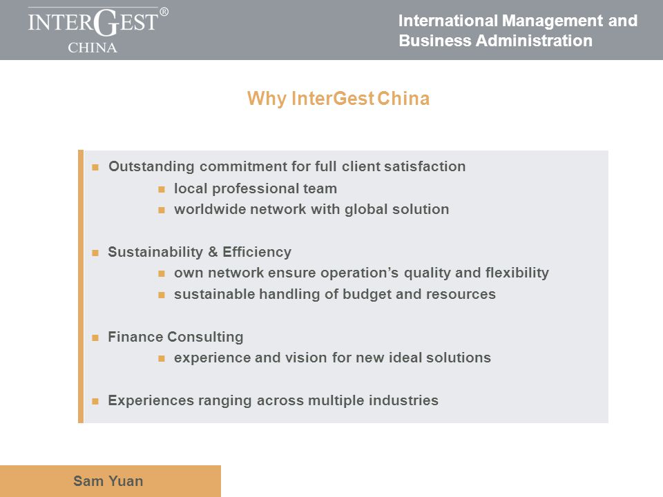 International Management and Business Administration Sam Yuan Outstanding commitment for full client satisfaction local professional team worldwide network with global solution Sustainability & Efficiency own network ensure operations quality and flexibility sustainable handling of budget and resources Finance Consulting experience and vision for new ideal solutions Experiences ranging across multiple industries Why InterGest China