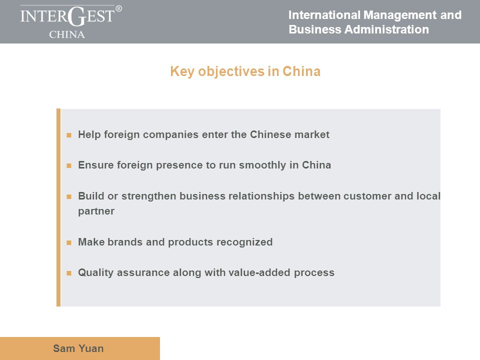 International Management and Business Administration Sam Yuan Help foreign companies enter the Chinese market Ensure foreign presence to run smoothly in China Build or strengthen business relationships between customer and local partner Make brands and products recognized Quality assurance along with value-added process Key objectives in China