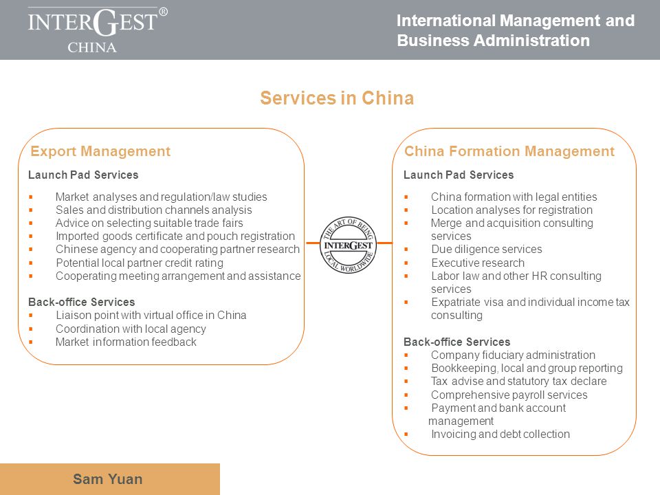 International Management and Business Administration Sam Yuan Launch Pad Services China formation with legal entities Location analyses for registration Merge and acquisition consulting services Due diligence services Executive research Labor law and other HR consulting services Expatriate visa and individual income tax consulting Back-office Services Company fiduciary administration Bookkeeping, local and group reporting Tax advise and statutory tax declare Comprehensive payroll services Payment and bank account management Invoicing and debt collection Services in China Export ManagementChina Formation Management Launch Pad Services Market analyses and regulation/law studies Sales and distribution channels analysis Advice on selecting suitable trade fairs Imported goods certificate and pouch registration Chinese agency and cooperating partner research Potential local partner credit rating Cooperating meeting arrangement and assistance Back-office Services Liaison point with virtual office in China Coordination with local agency Market information feedback