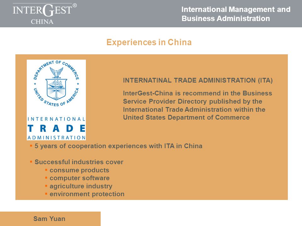 International Management and Business Administration Sam Yuan Experiences in China INTERNATINAL TRADE ADMINISTRATION (ITA) InterGest-China is recommend in the Business Service Provider Directory published by the International Trade Administration within the United States Department of Commerce 5 years of cooperation experiences with ITA in China Successful industries cover consume products computer software agriculture industry environment protection