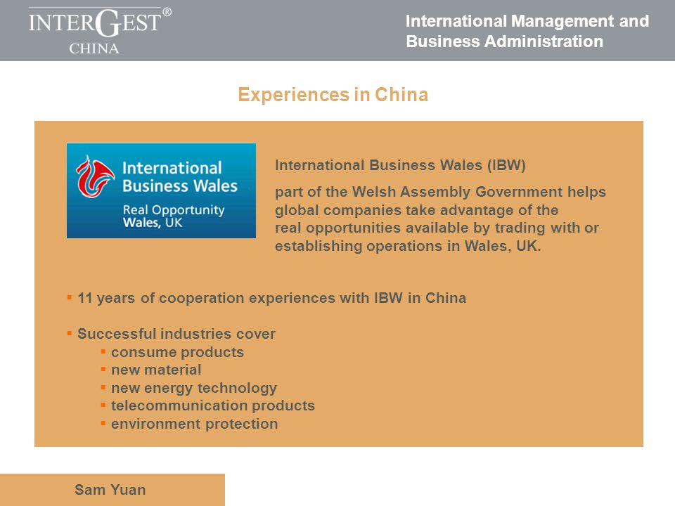 International Management and Business Administration Sam Yuan Experiences in China Government associations International Business Wales (IBW) part of the Welsh Assembly Government helps global companies take advantage of the real opportunities available by trading with or establishing operations in Wales, UK.