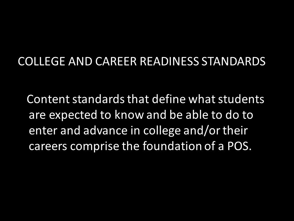 COLLEGE AND CAREER READINESS STANDARDS Content standards that define what students are expected to know and be able to do to enter and advance in college and/or their careers comprise the foundation of a POS.