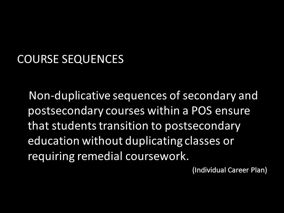 COURSE SEQUENCES Non-duplicative sequences of secondary and postsecondary courses within a POS ensure that students transition to postsecondary education without duplicating classes or requiring remedial coursework.