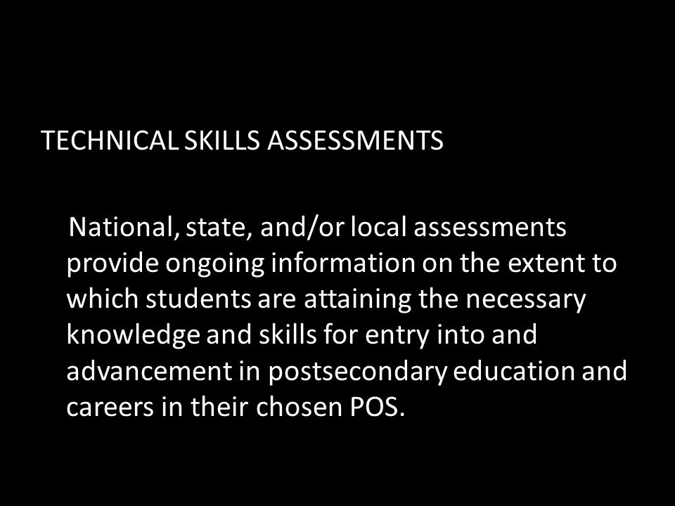 TECHNICAL SKILLS ASSESSMENTS National, state, and/or local assessments provide ongoing information on the extent to which students are attaining the necessary knowledge and skills for entry into and advancement in postsecondary education and careers in their chosen POS.