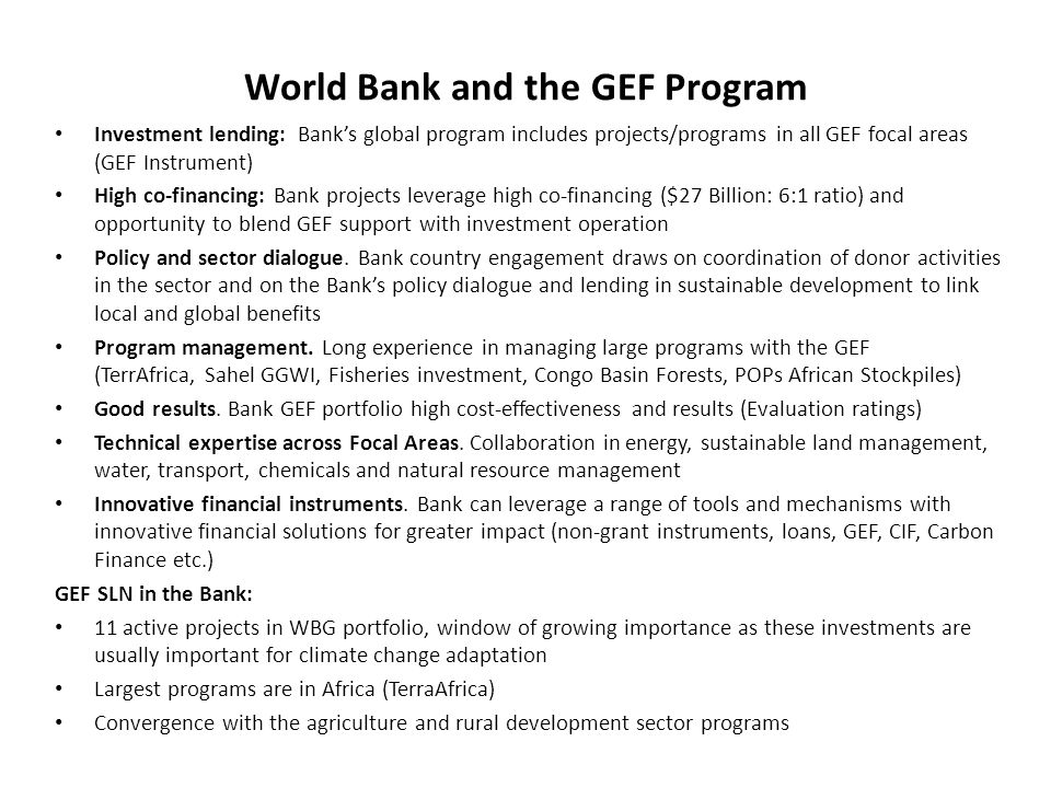 World Bank and the GEF Program Investment lending: Banks global program includes projects/programs in all GEF focal areas (GEF Instrument) High co-financing: Bank projects leverage high co-financing ($27 Billion: 6:1 ratio) and opportunity to blend GEF support with investment operation Policy and sector dialogue.