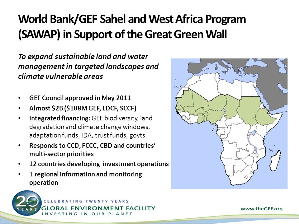 World Bank/GEF Sahel and West Africa Program (SAWAP) in Support of the Great Green Wall Green Wall H To expand sustainable land and water management in targeted landscapes and climate vulnerable areas GEF Council approved in May 2011 Almost $2B ($108M GEF, LDCF, SCCF) Integrated financing: GEF biodiversity, land degradation and climate change windows, adaptation funds, IDA, trust funds, govts Responds to CCD, FCCC, CBD and countries multi-sector priorities 12 countries developing investment operations 1 regional information and monitoring operation