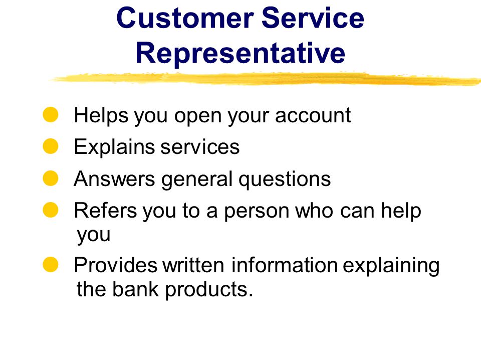 Customer Service Representative Helps you open your account Explains services Answers general questions Refers you to a person who can help you Provides written information explaining the bank products.