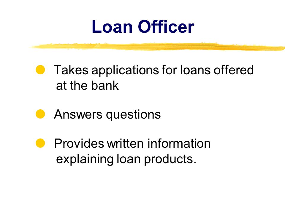 Loan Officer Takes applications for loans offered at the bank Answers questions Provides written information explaining loan products.