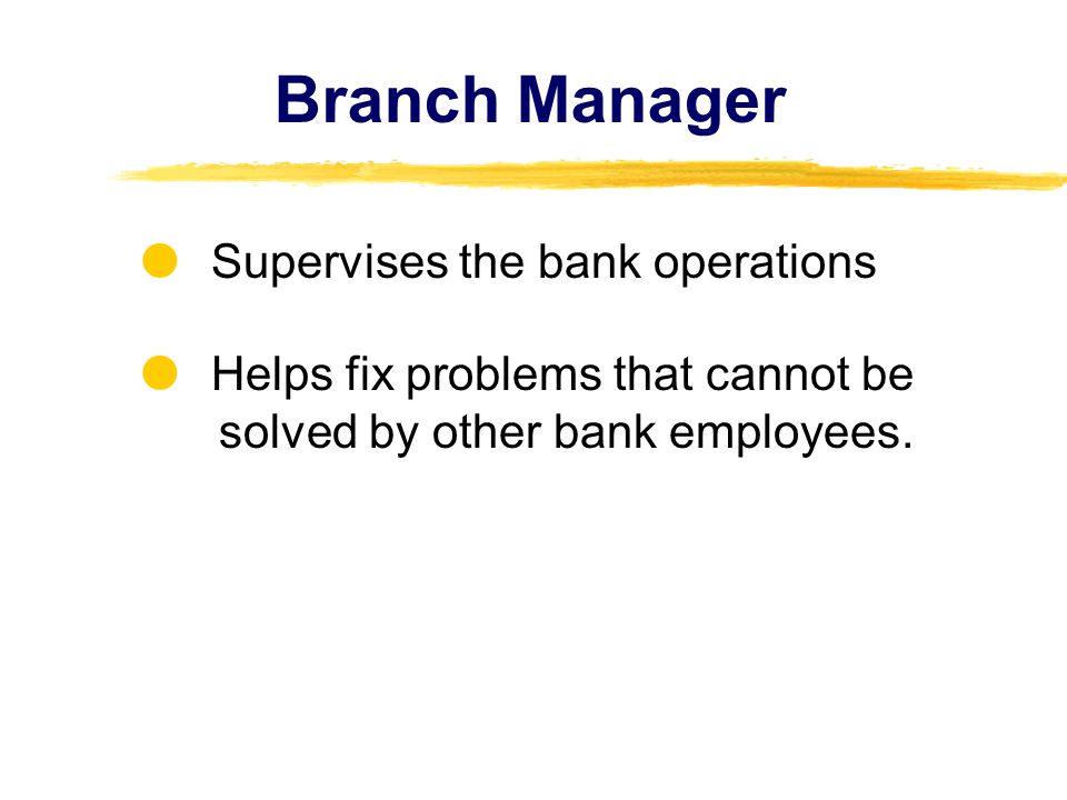 Branch Manager Supervises the bank operations Helps fix problems that cannot be solved by other bank employees.