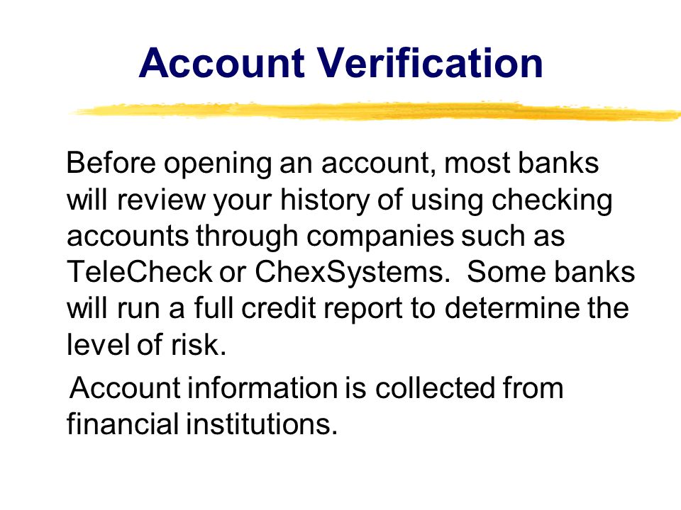 Account Verification Before opening an account, most banks will review your history of using checking accounts through companies such as TeleCheck or ChexSystems.