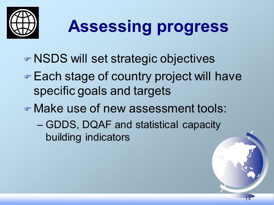 14 Assessing progress F NSDS will set strategic objectives F Each stage of country project will have specific goals and targets F Make use of new assessment tools: –GDDS, DQAF and statistical capacity building indicators