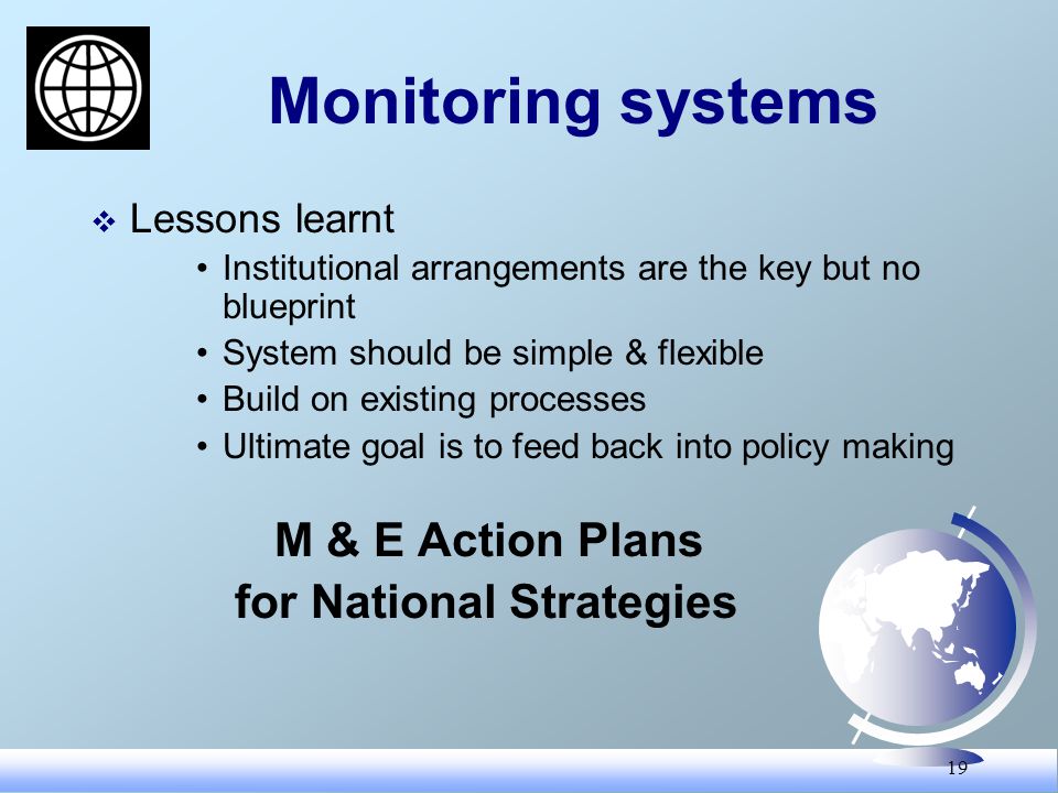 19 Monitoring systems Lessons learnt Institutional arrangements are the key but no blueprint System should be simple & flexible Build on existing processes Ultimate goal is to feed back into policy making M & E Action Plans for National Strategies