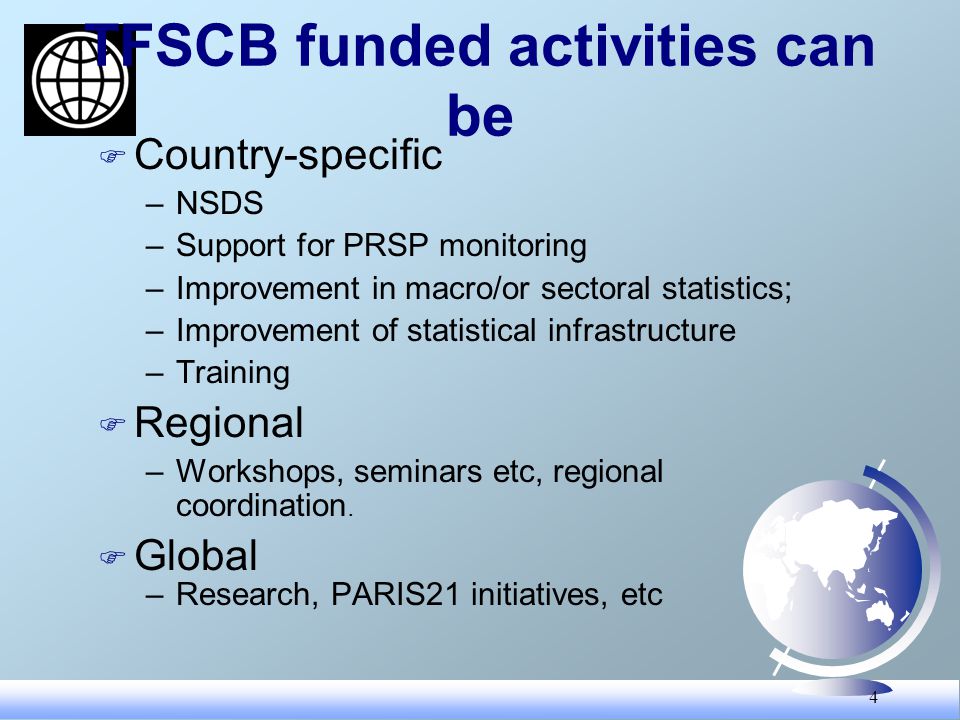 4 TFSCB funded activities can be F Country-specific –NSDS –Support for PRSP monitoring –Improvement in macro/or sectoral statistics; –Improvement of statistical infrastructure –Training F Regional –Workshops, seminars etc, regional coordination.