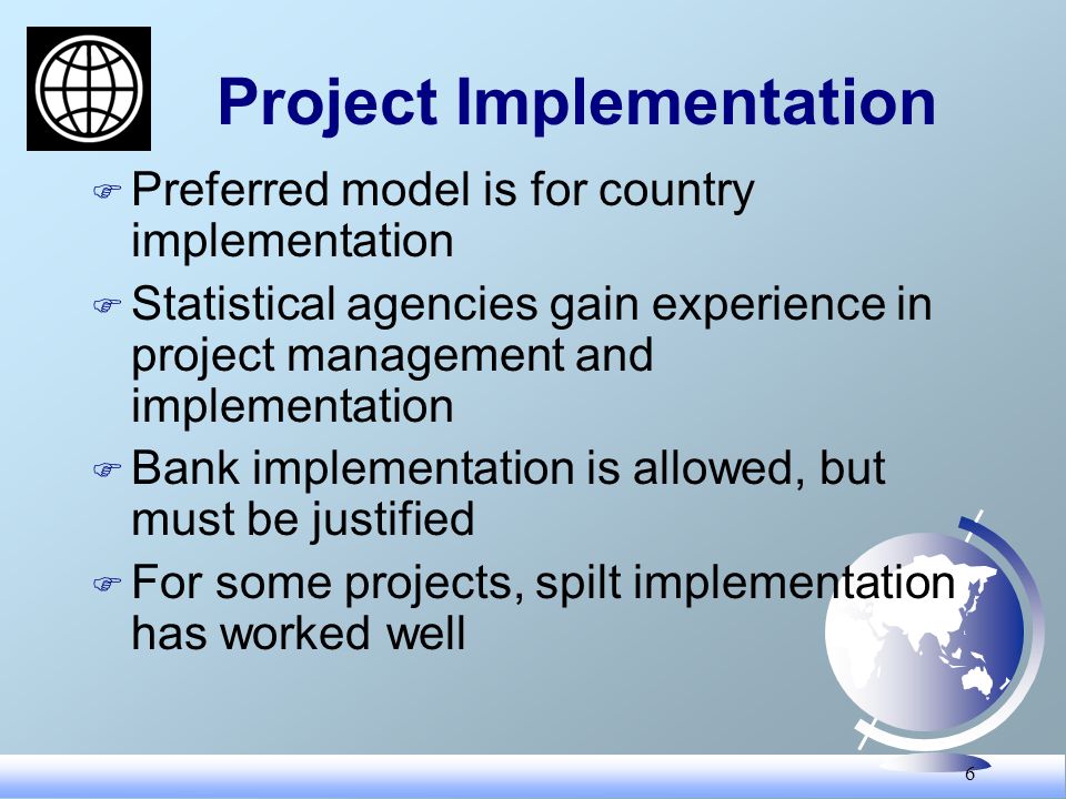 6 Project Implementation F Preferred model is for country implementation F Statistical agencies gain experience in project management and implementation F Bank implementation is allowed, but must be justified F For some projects, spilt implementation has worked well